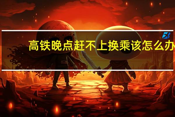 高铁晚点赶不上换乘该怎么办