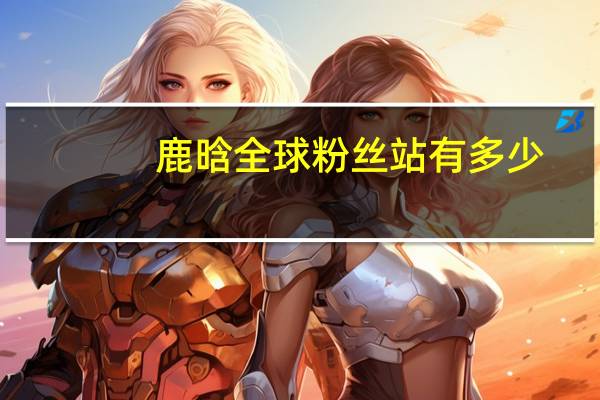 鹿晗全球粉丝站有多少