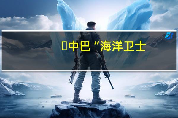 中巴“海洋卫士-3”海上联合演习召开联合新闻发布会 到底什么情况嘞