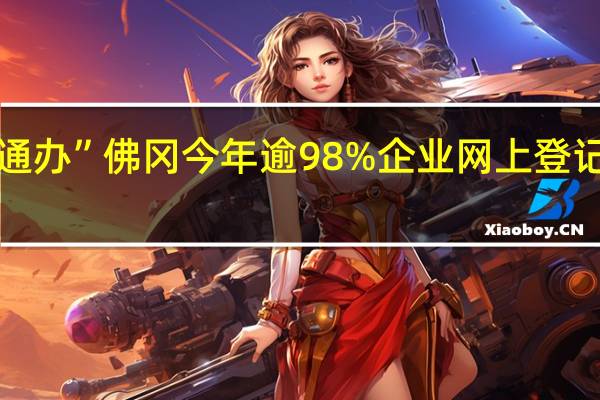 “一窗受理 一网通办” 佛冈今年逾98%企业网上登记开办 到底什么情况嘞