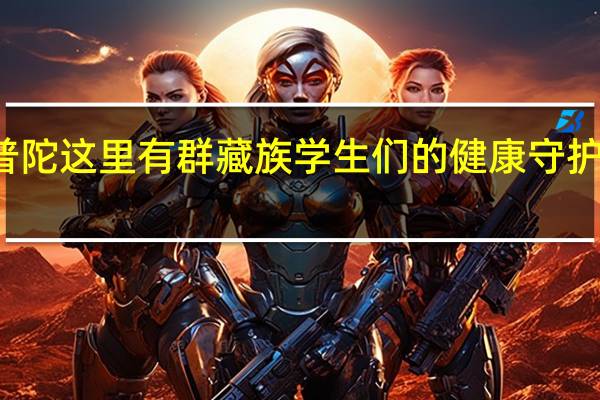 “万里一家亲”！普陀这里有群藏族学生们的健康守护人…… 到底什么情况嘞