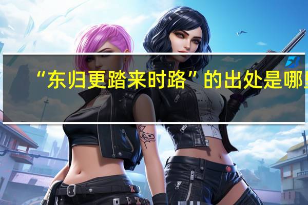 “东归更踏来时路”的出处是哪里