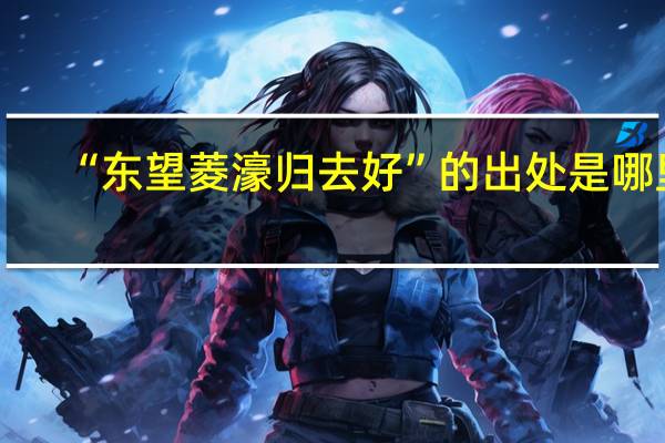 “东望菱濠归去好”的出处是哪里