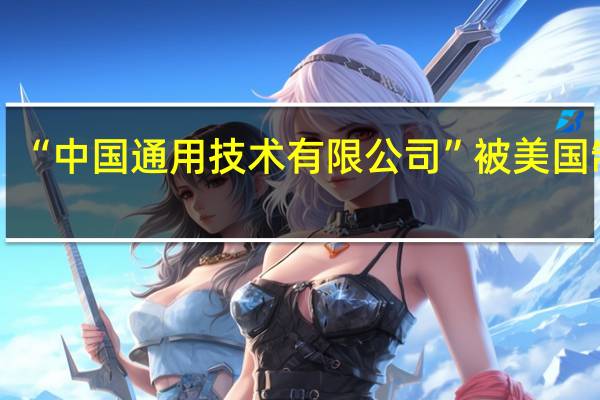“中国通用技术有限公司”被美国制裁？公司澄清：媒体转载时翻译造成公众混淆