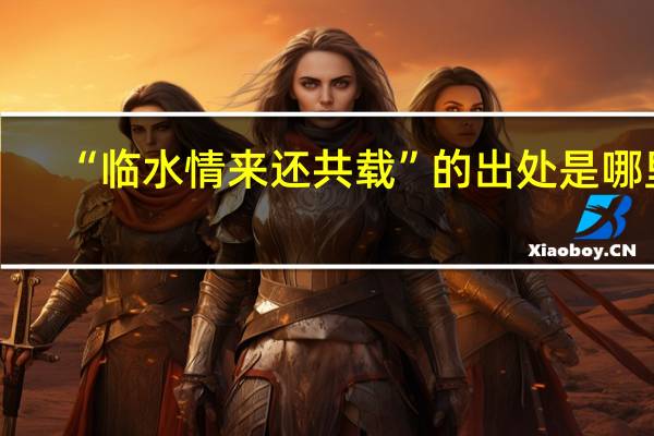 “临水情来还共载”的出处是哪里