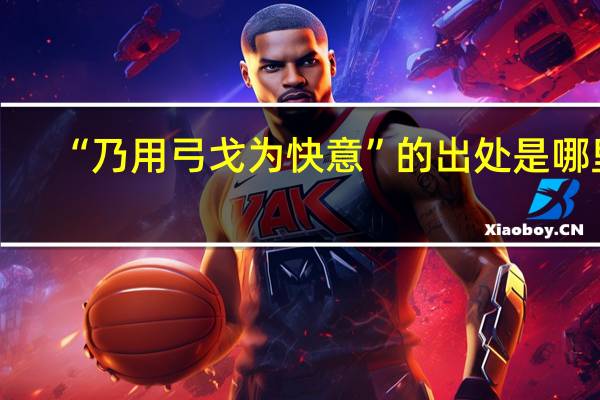 “乃用弓戈为快意”的出处是哪里