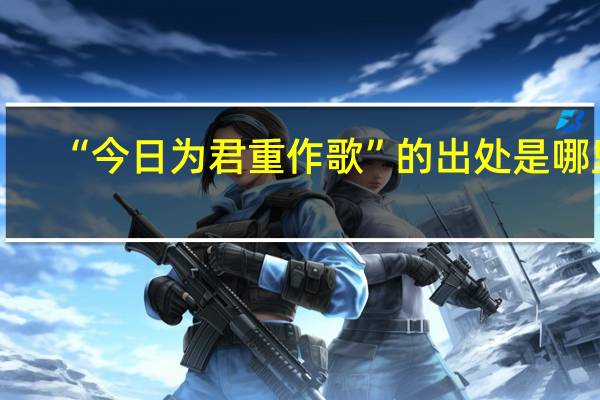 “今日为君重作歌”的出处是哪里