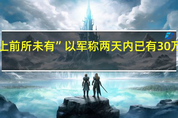 “以色列历史上前所未有” 以军称两天内已有30万预备役人员被征召
