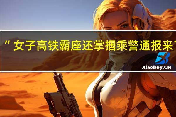 “你敢动我！”女子高铁霸座还掌掴乘警 通报来了 到底什么情况嘞