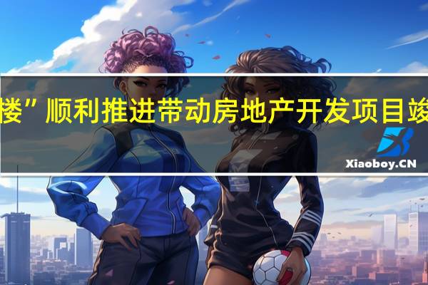 “保交楼”顺利推进 带动房地产开发项目竣工进度加快