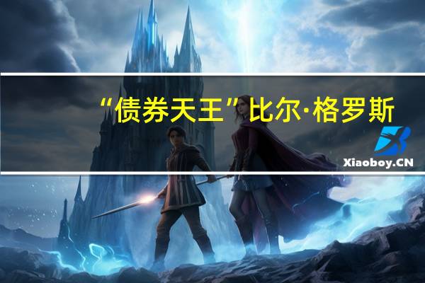 “债券天王”比尔·格罗斯：在债券收益率上涨之际股市“显然估值过高”