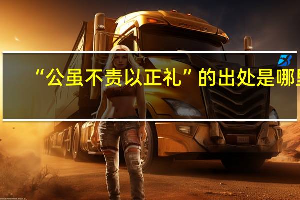 “公虽不责以正礼”的出处是哪里
