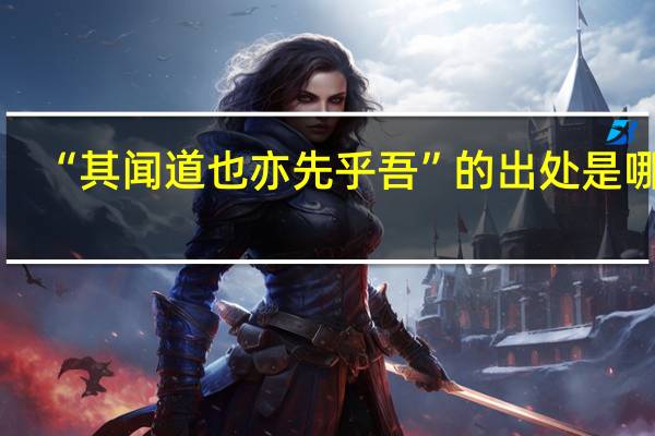 “其闻道也亦先乎吾”的出处是哪里