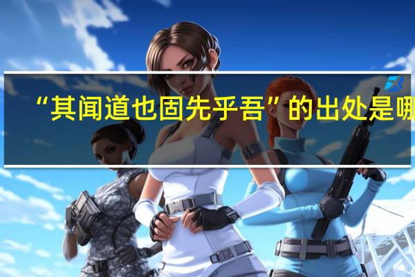 “其闻道也固先乎吾”的出处是哪里