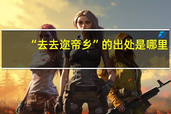 “去去迩帝乡”的出处是哪里
