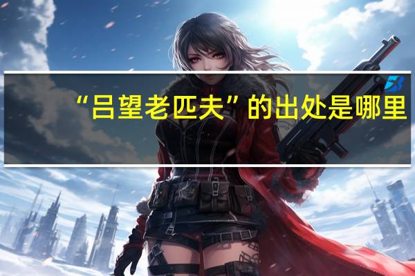 “吕望老匹夫”的出处是哪里