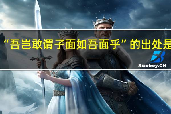 “吾岂敢谓子面如吾面乎”的出处是哪里