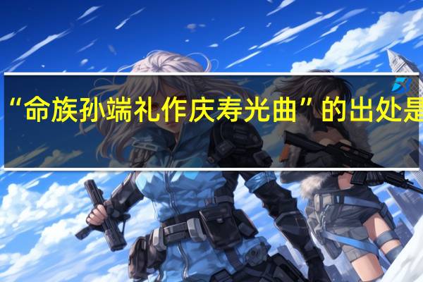“命族孙端礼作庆寿光曲”的出处是哪里