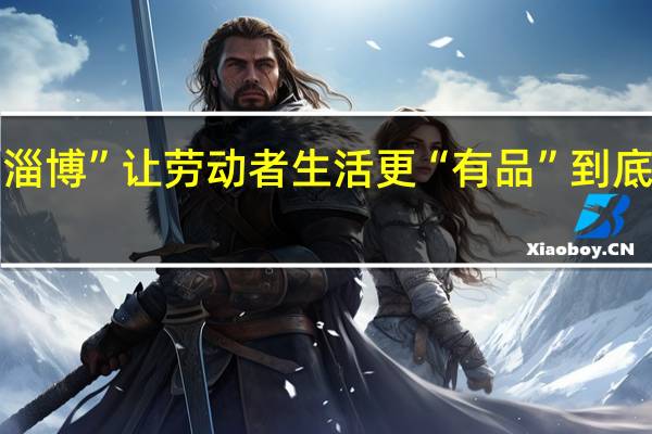 “品质淄博”让劳动者生活更“有品” 到底什么情况嘞