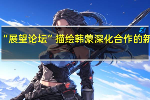 “展望论坛”描绘韩蒙深化合作的新愿景
