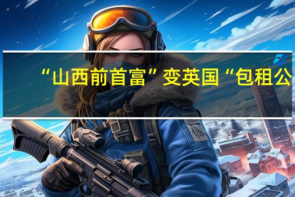 “山西前首富”变英国“包租公”，1亿资产遭没收 涉嫌骗贷2700亿