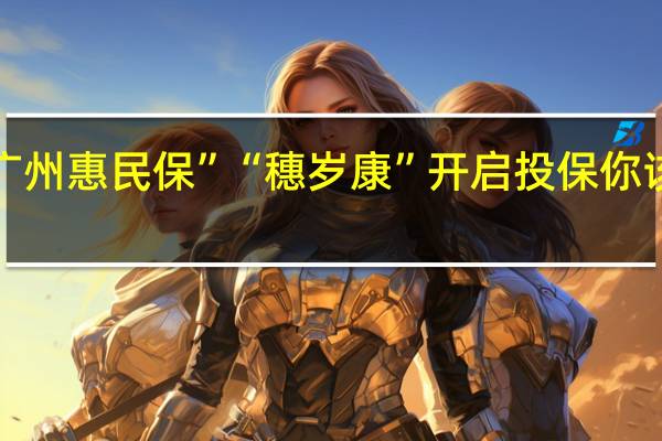 “广州惠民保”“穗岁康”开启投保 你该如何选？ 到底什么情况嘞