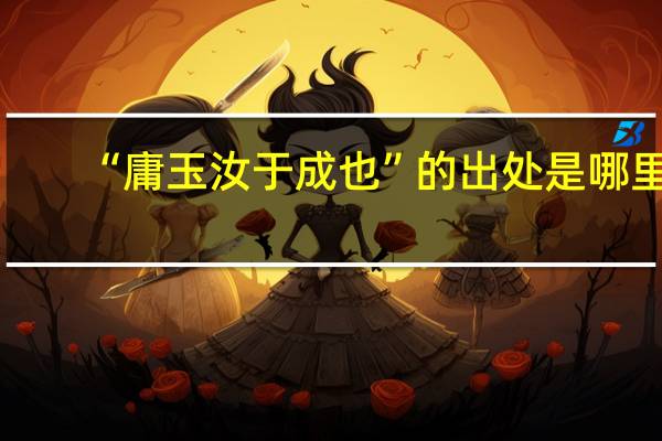 “庸玉汝于成也”的出处是哪里