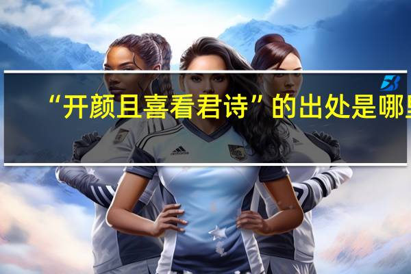 “开颜且喜看君诗”的出处是哪里