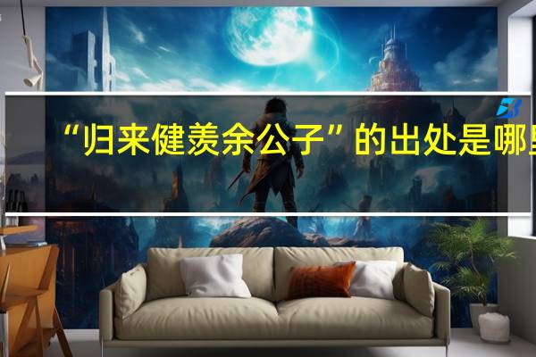 “归来健羡余公子”的出处是哪里