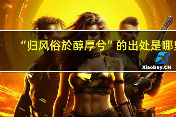 “归风俗於醇厚兮”的出处是哪里