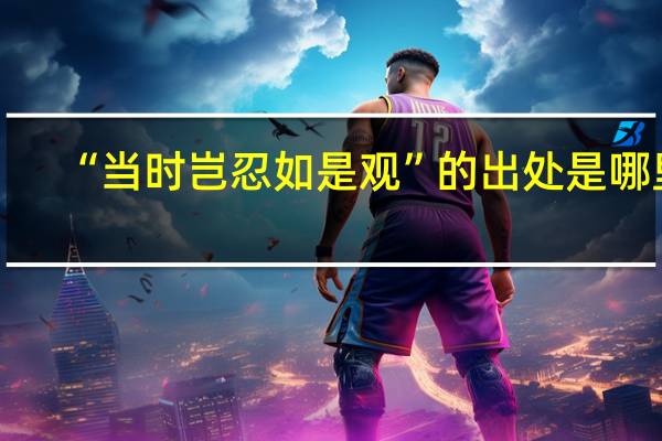 “当时岂忍如是观”的出处是哪里