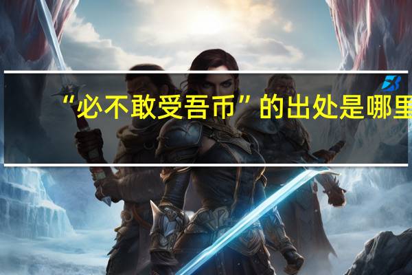 “必不敢受吾币”的出处是哪里