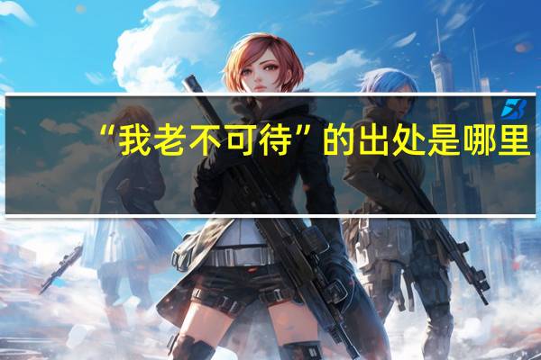 “我老不可待”的出处是哪里