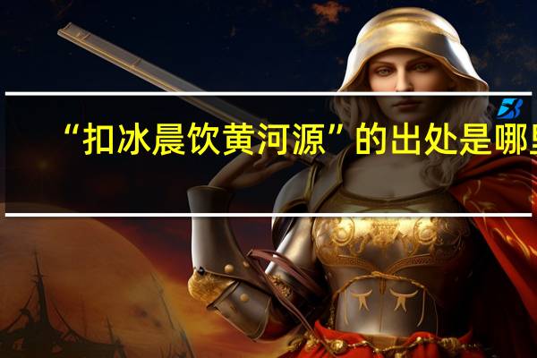 “扣冰晨饮黄河源”的出处是哪里