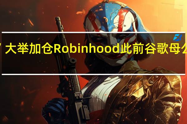 “木头姐”大举加仓Robinhood此前谷歌母公司清仓式减持