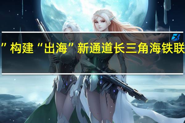 “海陆双拼”构建“出海”新通道 长三角海铁联运货量快速增长