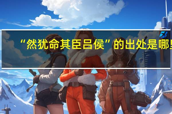 “然犹命其臣吕侯”的出处是哪里