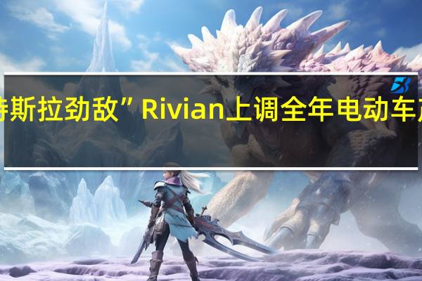 “特斯拉劲敌”Rivian上调全年电动车产量指引