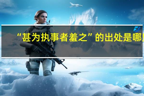 “甚为执事者羞之”的出处是哪里