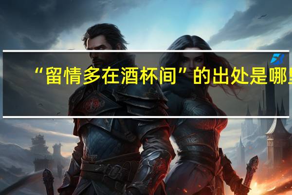 “留情多在酒杯间”的出处是哪里