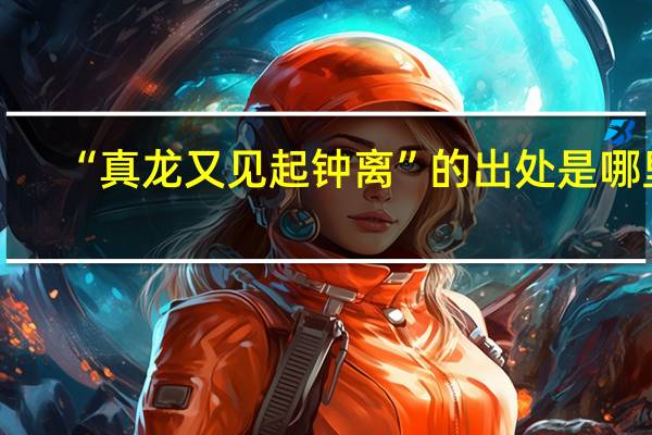 “真龙又见起钟离”的出处是哪里