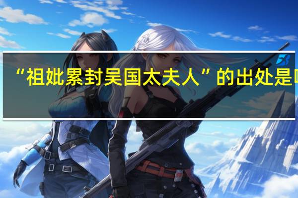 “祖妣累封吴国太夫人”的出处是哪里
