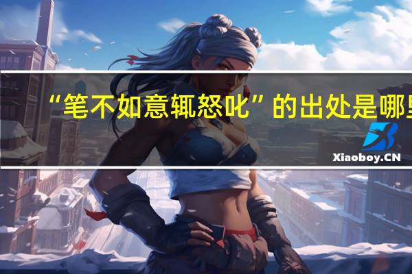 “笔不如意辄怒叱”的出处是哪里