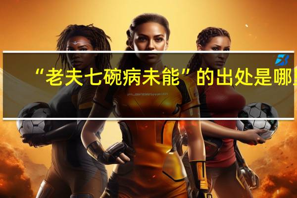 “老夫七碗病未能”的出处是哪里