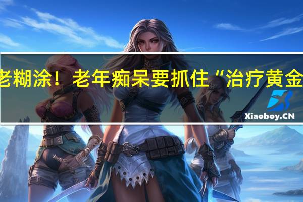 “老年痴呆”≠老糊涂！老年痴呆要抓住“治疗黄金期” 到底什么情况嘞