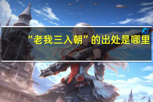 “老我三入朝”的出处是哪里