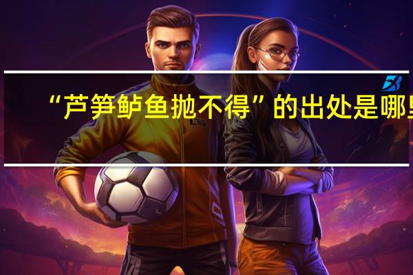 “芦笋鲈鱼抛不得”的出处是哪里