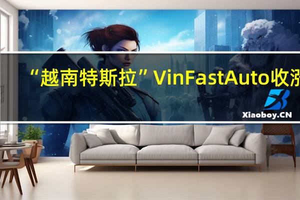 “越南特斯拉”VinFast Auto（VFS）收涨3.6%报7.49美元