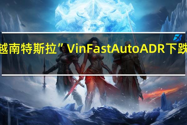“越南特斯拉”VinFast Auto ADR(VFS)下跌将近23.3%刷新日低至23.10美元8月15日“美国借壳上市首日”曾飙涨至38.78美元