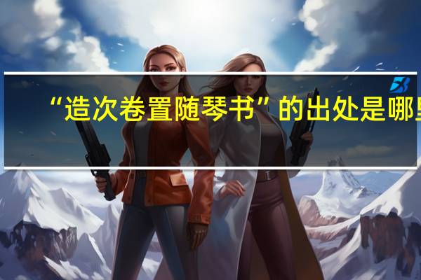 “造次卷置随琴书”的出处是哪里